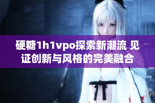 硬糖1h1vpo探索新潮流 见证创新与风格的完美融合