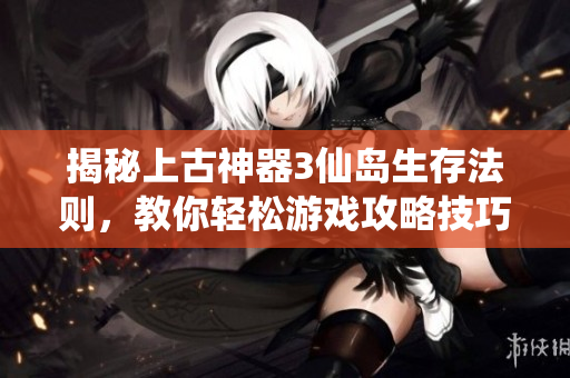 揭秘上古神器3仙岛生存法则，教你轻松游戏攻略技巧