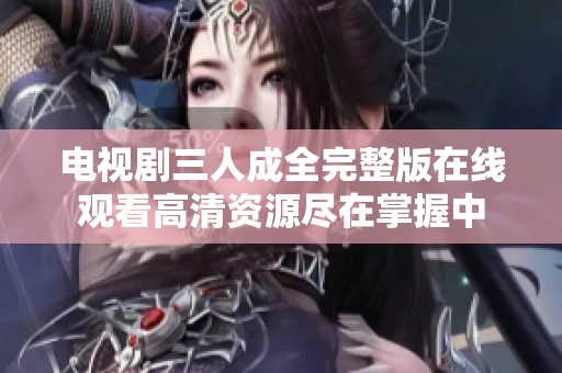 电视剧三人成全完整版在线观看高清资源尽在掌握中