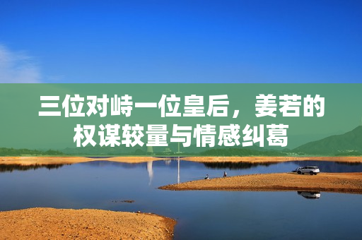 三位对峙一位皇后，姜若的权谋较量与情感纠葛