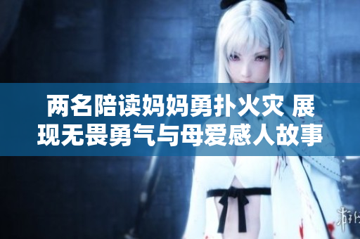 两名陪读妈妈勇扑火灾 展现无畏勇气与母爱感人故事