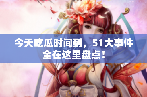 今天吃瓜时间到，51大事件全在这里盘点！