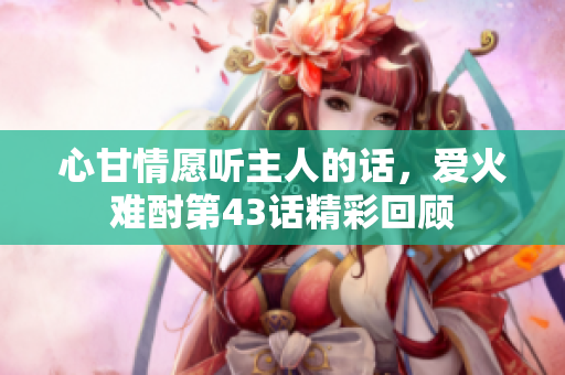 心甘情愿听主人的话，爱火难酎第43话精彩回顾