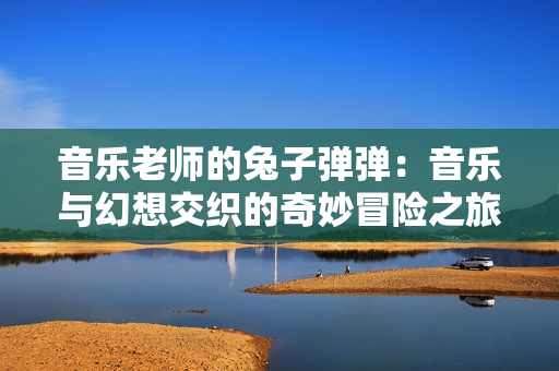 音乐老师的兔子弹弹：音乐与幻想交织的奇妙冒险之旅