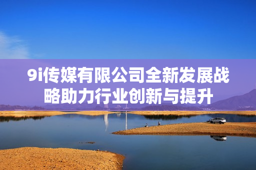 9i传媒有限公司全新发展战略助力行业创新与提升