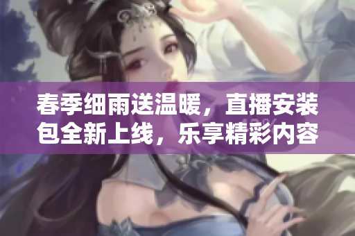 春季细雨送温暖，直播安装包全新上线，乐享精彩内容