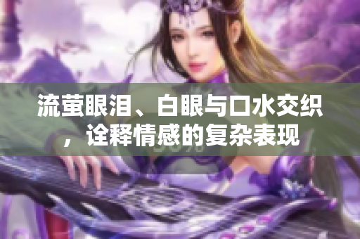 流萤眼泪、白眼与口水交织，诠释情感的复杂表现
