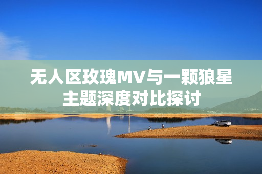 无人区玫瑰MV与一颗狼星主题深度对比探讨