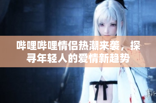 哔哩哔哩情侣热潮来袭，探寻年轻人的爱情新趋势