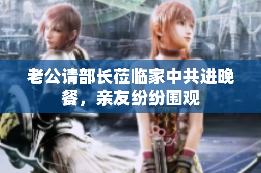 老公请部长莅临家中共进晚餐，亲友纷纷围观