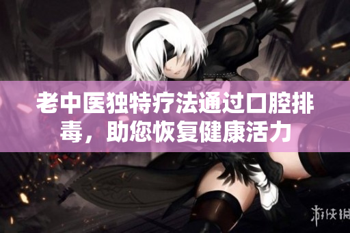 老中医独特疗法通过口腔排毒，助您恢复健康活力