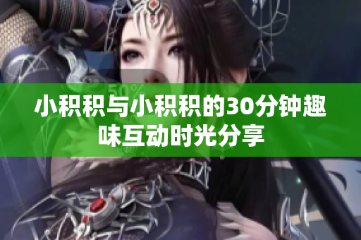 小积积与小积积的30分钟趣味互动时光分享