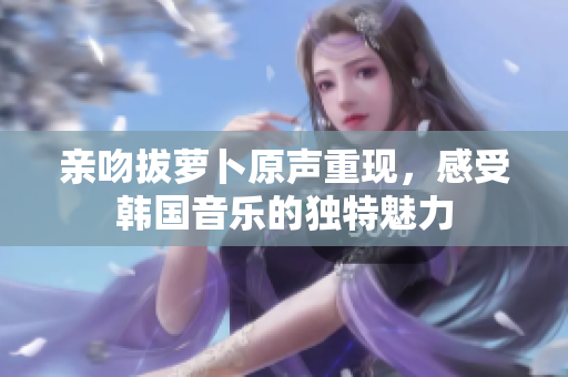 亲吻拔萝卜原声重现，感受韩国音乐的独特魅力