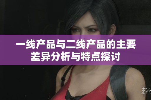 一线产品与二线产品的主要差异分析与特点探讨