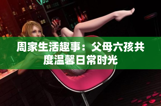周家生活趣事：父母六孩共度温馨日常时光