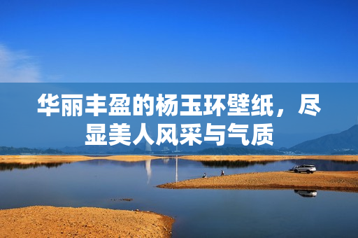 华丽丰盈的杨玉环壁纸，尽显美人风采与气质