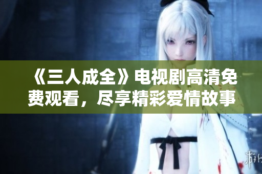 《三人成全》电视剧高清免费观看，尽享精彩爱情故事！