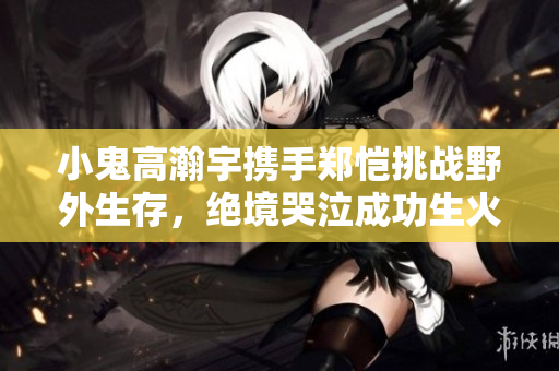 小鬼高瀚宇携手郑恺挑战野外生存，绝境哭泣成功生火