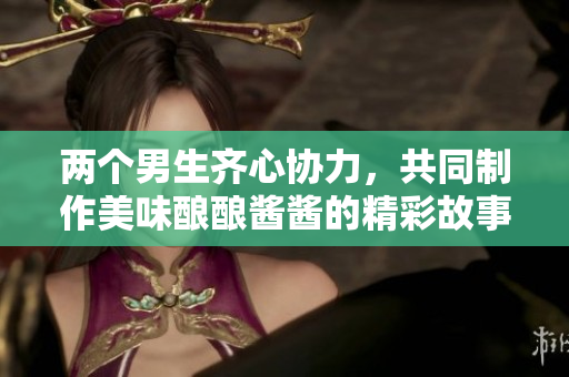 两个男生齐心协力，共同制作美味酿酿酱酱的精彩故事