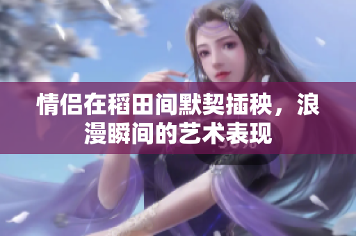 情侣在稻田间默契插秧，浪漫瞬间的艺术表现
