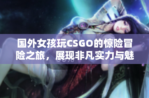 国外女孩玩CSGO的惊险冒险之旅，展现非凡实力与魅力