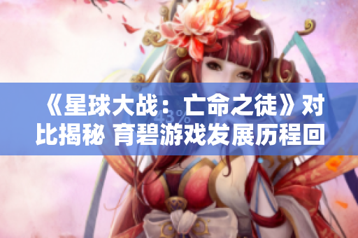 《星球大战：亡命之徒》对比揭秘 育碧游戏发展历程回顾与反思