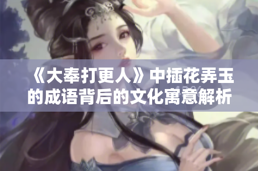 《大奉打更人》中插花弄玉的成语背后的文化寓意解析