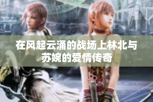在风起云涌的战场上林北与苏婉的爱情传奇