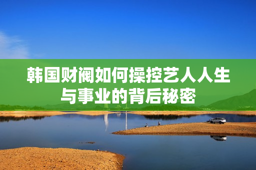 韩国财阀如何操控艺人人生与事业的背后秘密