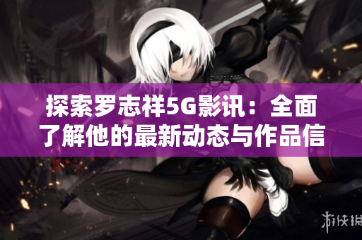 探索罗志祥5G影讯：全面了解他的最新动态与作品信息