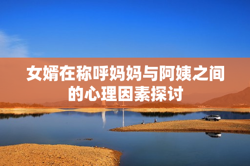 女婿在称呼妈妈与阿姨之间的心理因素探讨
