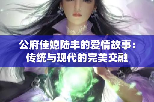 公府佳媳陆丰的爱情故事：传统与现代的完美交融