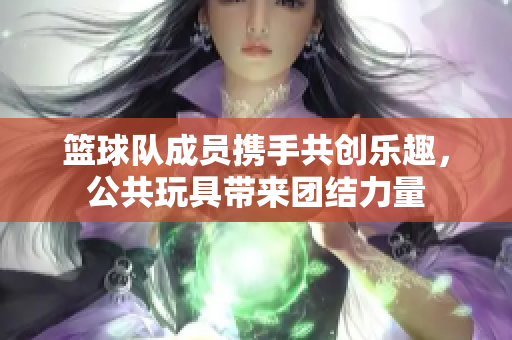 篮球队成员携手共创乐趣，公共玩具带来团结力量