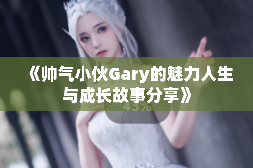 《帅气小伙Gary的魅力人生与成长故事分享》