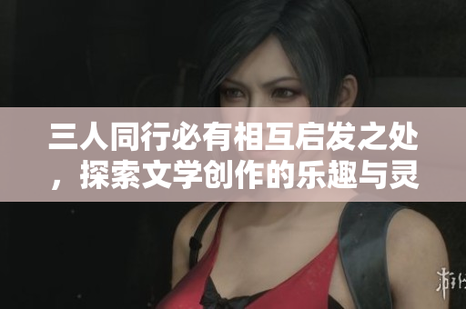 三人同行必有相互启发之处，探索文学创作的乐趣与灵感