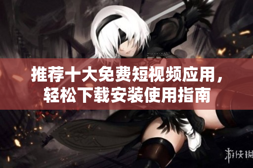 推荐十大免费短视频应用，轻松下载安装使用指南