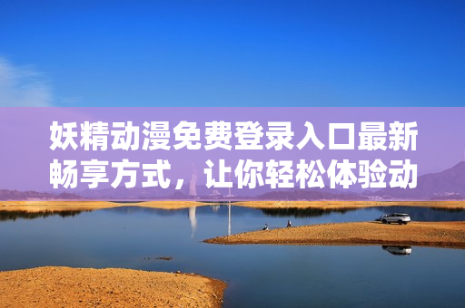 妖精动漫免费登录入口最新畅享方式，让你轻松体验动漫魅力