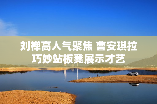 刘禅高人气聚焦 曹安琪拉巧妙站板凳展示才艺