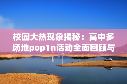 校园大热现象揭秘：高中多场地pop1n活动全面回顾与分析