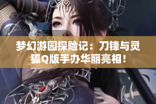 梦幻游园探险记：刀锋与灵狐Q版手办华丽亮相！