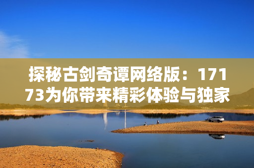 探秘古剑奇谭网络版：17173为你带来精彩体验与独家资讯