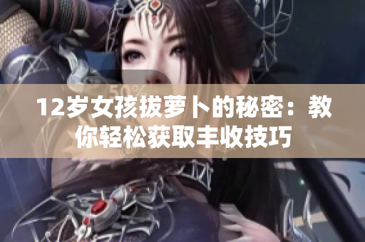 12岁女孩拔萝卜的秘密：教你轻松获取丰收技巧