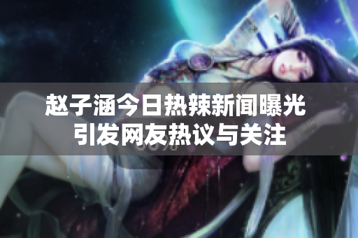 赵子涵今日热辣新闻曝光 引发网友热议与关注