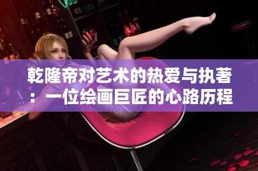 乾隆帝对艺术的热爱与执著：一位绘画巨匠的心路历程