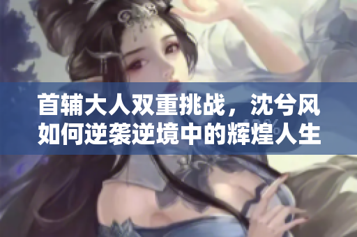 首辅大人双重挑战，沈兮风如何逆袭逆境中的辉煌人生