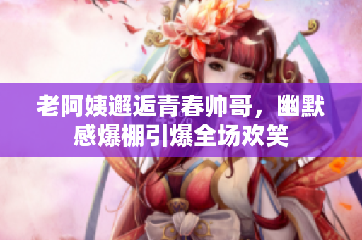 老阿姨邂逅青春帅哥，幽默感爆棚引爆全场欢笑