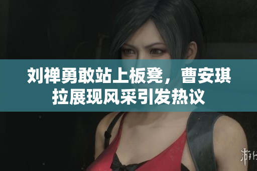 刘禅勇敢站上板凳，曹安琪拉展现风采引发热议