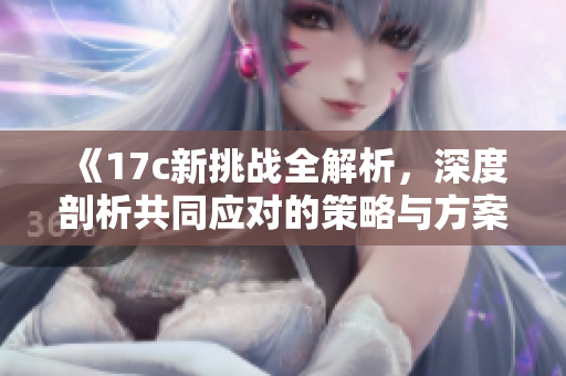 《17c新挑战全解析，深度剖析共同应对的策略与方案》