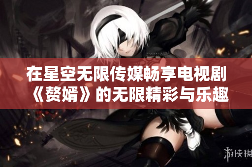 在星空无限传媒畅享电视剧《赘婿》的无限精彩与乐趣