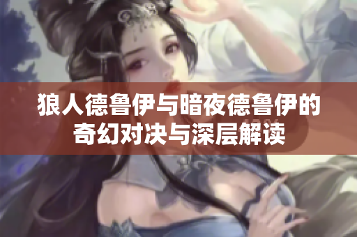 狼人德鲁伊与暗夜德鲁伊的奇幻对决与深层解读